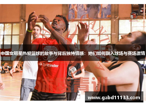 中国女明星热爱篮球的故事与背后独特情感：她们如何融入球场与赛场激情