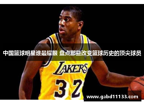 中国篮球明星谁最耀眼 盘点那些改变篮球历史的顶尖球员