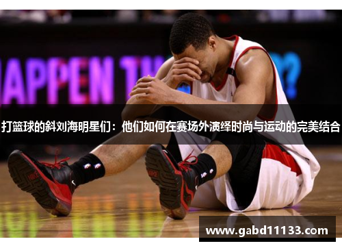 打篮球的斜刘海明星们：他们如何在赛场外演绎时尚与运动的完美结合
