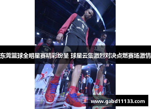 东莞篮球全明星赛精彩纷呈 球星云集激烈对决点燃赛场激情