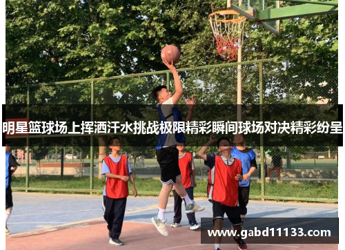 明星篮球场上挥洒汗水挑战极限精彩瞬间球场对决精彩纷呈