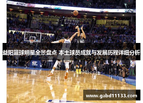 益阳篮球明星全景盘点 本土球员成就与发展历程详细分析