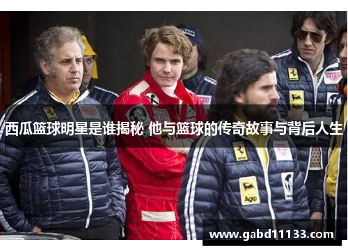 西瓜篮球明星是谁揭秘 他与篮球的传奇故事与背后人生