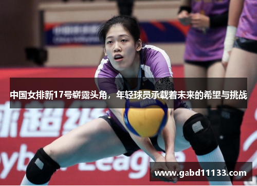 中国女排新17号崭露头角，年轻球员承载着未来的希望与挑战